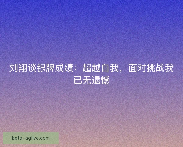 刘翔谈银牌成绩：超越自我，面对挑战我已无遗憾